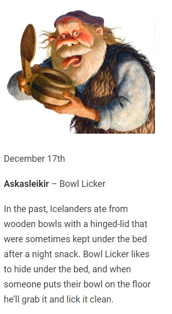 December 17th

Askasleikir – Bowl Licker

In the past, Icelanders ate from wooden bowls with a hinged-lid that were sometimes kept under the bed after a night snack. Bowl Licker likes to hide under the bed, and when someone puts their bowl on the floor he’ll grab it and lick it clean.