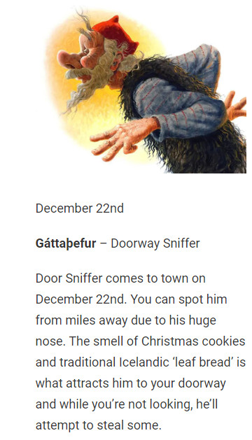 December 22nd

Gáttaþefur – Doorway Sniffer

Door Sniffer comes to town on December 22nd. You can spot him from miles away due to his huge nose. The smell of Christmas cookies and traditional Icelandic ‘leaf bread’ is what attracts him to your doorway and while you’re not looking, he’ll attempt to steal some.