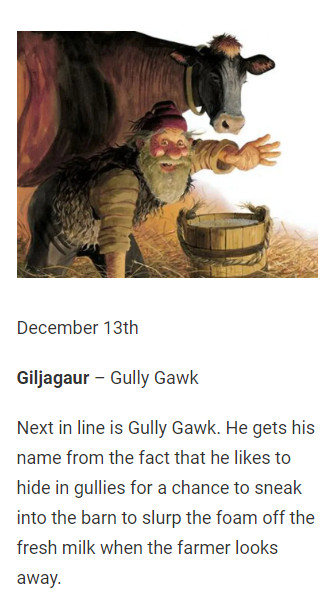 December 13th

Giljagaur – Gully Gawk

Next in line is Gully Gawk. He gets his name from the fact that he likes to hide in gullies for a chance to sneak into the barn to slurp the foam off the fresh milk when the farmer looks away.