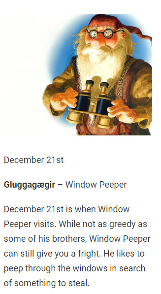 December 21st

Gluggagægir – Window Peeper

December 21st is when Window Peeper visits. While not as greedy as some of his brothers, Window Peeper can still give you a fright. He likes to peep through the windows in search of something to steal.