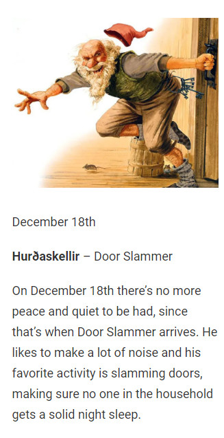 December 18th

Hurðaskellir – Door Slammer

On December 18th there’s no more peace and quiet to be had, since that’s when Door Slammer arrives. He likes to make a lot of noise and his favorite activity is slamming doors, making sure no one in the household gets a solid night sleep.