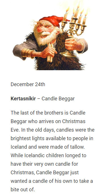 December 24th

Kertasníkir – Candle Beggar

The last of the brothers is Candle Beggar who arrives on Christmas Eve. In the old days, candles were the brightest lights available to people in Iceland and were made of tallow. While Icelandic children longed to have their very own candle for Christmas, Candle Beggar just wanted a candle of his own to take a bite out of.