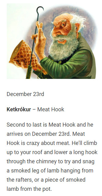 December 23rd

Ketkrókur – Meat Hook

Second to last is Meat Hook and he arrives on December 23rd. Meat Hook is crazy about meat. He’ll climb up to your roof and lower a long hook through the chimney to try and snag a smoked leg of lamb hanging from the rafters, or a piece of smoked lamb from the pot.