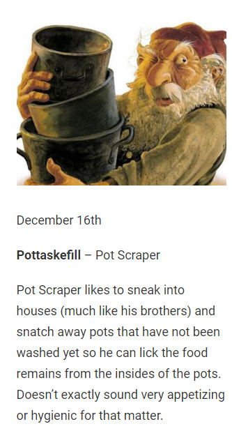 December 16th

Pottaskefill – Pot Scraper

Pot Scraper likes to sneak into houses (much like his brothers) and snatch away pots that have not been washed yet so he can lick the food remains from the insides of the pots. Doesn’t exactly sound very appetizing or hygienic for that matter.