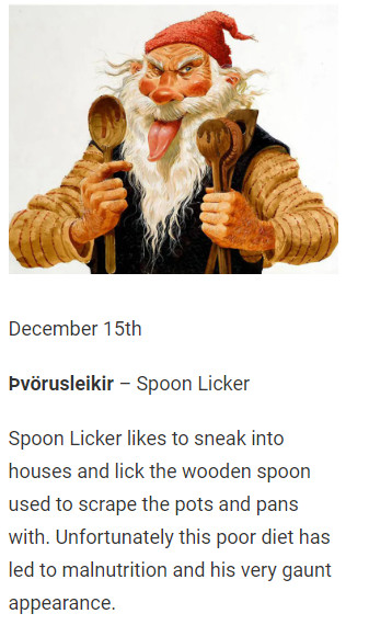 December 15th

Þvörusleikir – Spoon Licker

Spoon Licker likes to sneak into houses and lick the wooden spoon used to scrape the pots and pans with. Unfortunately this poor diet has led to malnutrition and his very gaunt appearance.