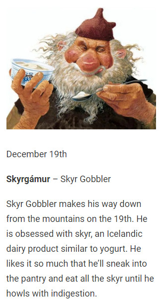 December 19th

Skyrgámur – Skyr Gobbler

Skyr Gobbler makes his way down from the mountains on the 19th. He is obsessed with skyr, an Icelandic dairy product similar to yogurt. He likes it so much that he’ll sneak into the pantry and eat all the skyr until he howls with indigestion.