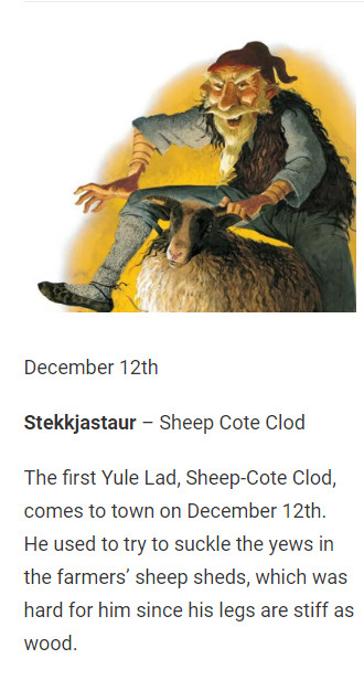December 12th

Stekkjastaur – Sheep Cote Clod

The first Yule Lad, Sheep-Cote Clod, comes to town on December 12th. He used to try to suckle the yews in the farmers’ sheep sheds, which was hard for him since his legs are stiff as wood.