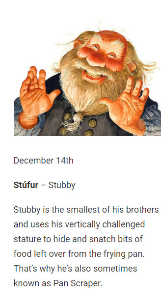 December 14th

Stúfur – Stubby

Stubby is the smallest of his brothers and uses his vertically challenged stature to hide and snatch bits of food left over from the frying pan. That’s why he’s also sometimes known as Pan Scraper.